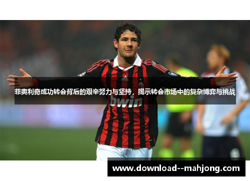 菲奥利奇成功转会背后的艰辛努力与坚持，揭示转会市场中的复杂博弈与挑战
