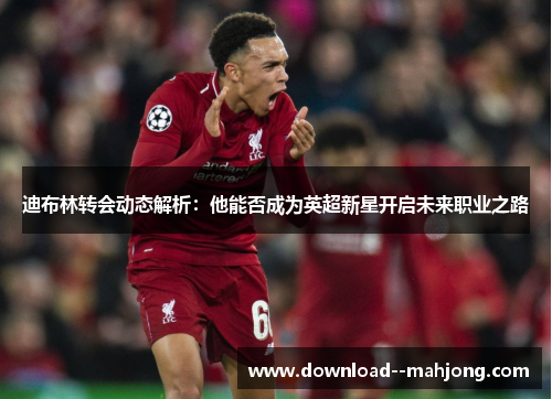 迪布林转会动态解析：他能否成为英超新星开启未来职业之路