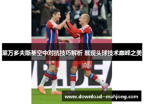 莱万多夫斯基空中对抗技巧解析 展现头球技术巅峰之美