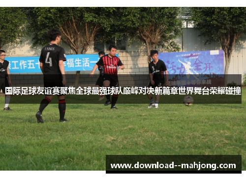 国际足球友谊赛聚焦全球最强球队巅峰对决新篇章世界舞台荣耀碰撞