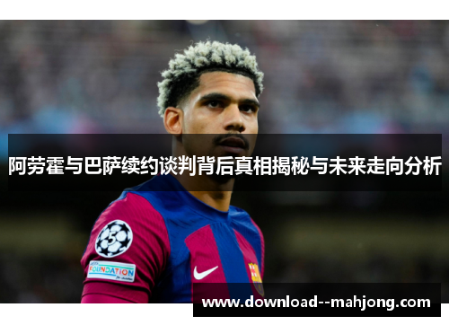 阿劳霍与巴萨续约谈判背后真相揭秘与未来走向分析