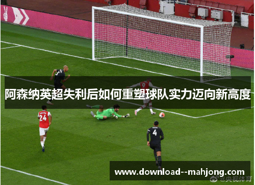 阿森纳英超失利后如何重塑球队实力迈向新高度