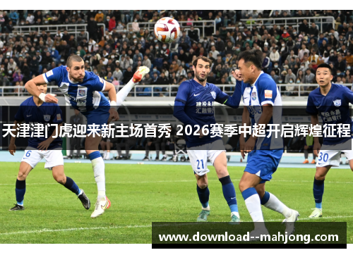 天津津门虎迎来新主场首秀 2026赛季中超开启辉煌征程