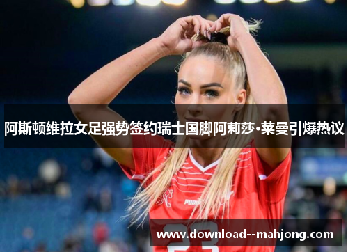 阿斯顿维拉女足强势签约瑞士国脚阿莉莎·莱曼引爆热议