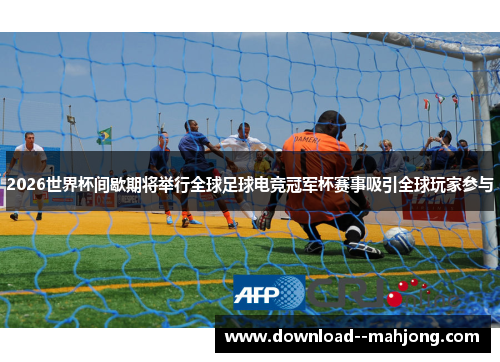 2026世界杯间歇期将举行全球足球电竞冠军杯赛事吸引全球玩家参与