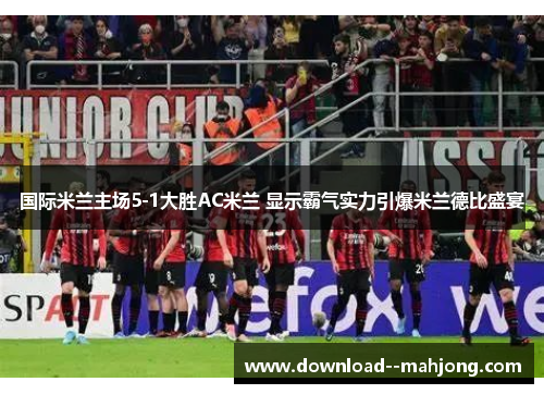 国际米兰主场5-1大胜AC米兰 显示霸气实力引爆米兰德比盛宴